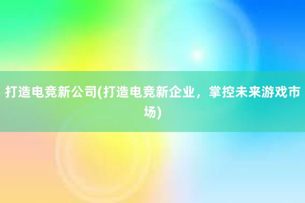 打造电竞新公司(打造电竞新企业，掌控未来游戏市场)