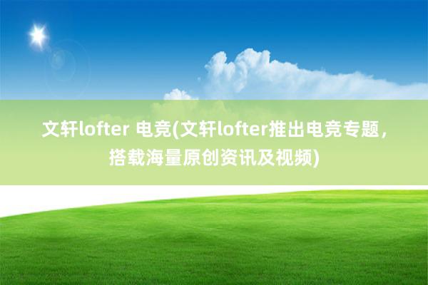 文轩lofter 电竞(文轩lofter推出电竞专题，搭载海量原创资讯及视频)