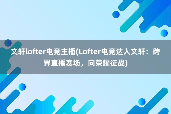 文轩lofter电竞主播(Lofter电竞达人文轩：跨界直播赛场，向荣耀征战)