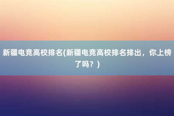 新疆电竞高校排名(新疆电竞高校排名排出，你上榜了吗？)