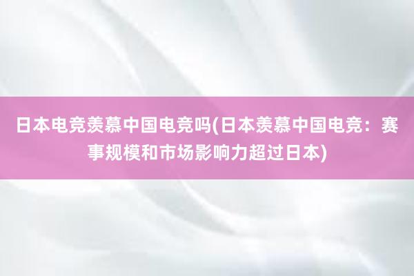 日本电竞羡慕中国电竞吗(日本羡慕中国电竞：赛事规模和市场影响力超过日本)