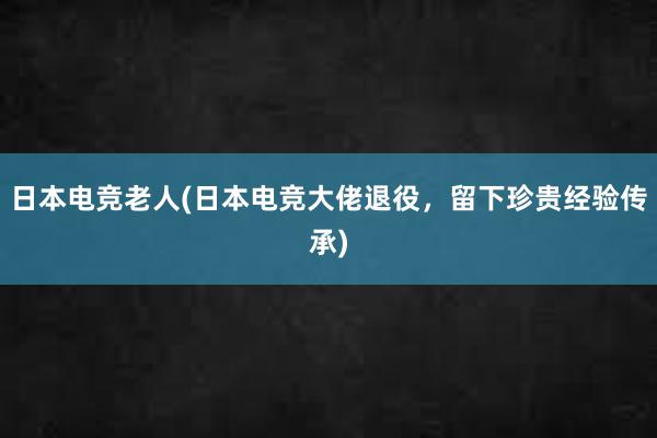 日本电竞老人(日本电竞大佬退役，留下珍贵经验传承)