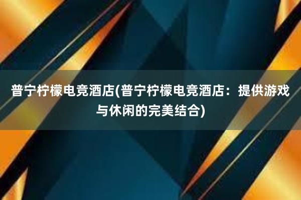 普宁柠檬电竞酒店(普宁柠檬电竞酒店：提供游戏与休闲的完美结合)