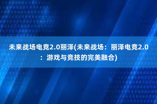 未来战场电竞2.0丽泽(未来战场：丽泽电竞2.0：游戏与竞技的完美融合)