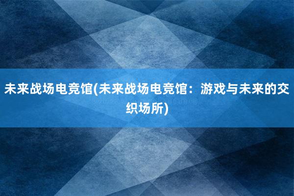 未来战场电竞馆(未来战场电竞馆：游戏与未来的交织场所)