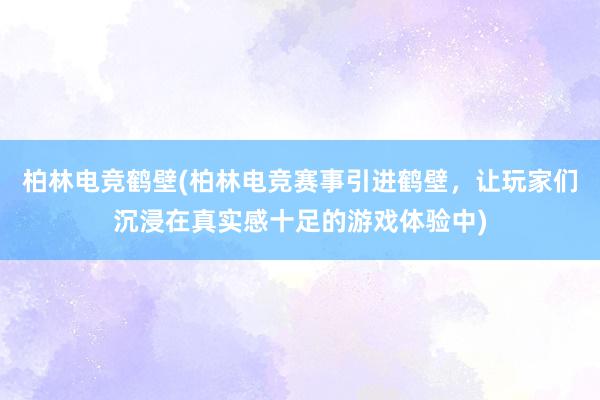 柏林电竞鹤壁(柏林电竞赛事引进鹤壁，让玩家们沉浸在真实感十足的游戏体验中)