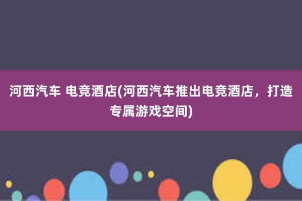 河西汽车 电竞酒店(河西汽车推出电竞酒店，打造专属游戏空间)