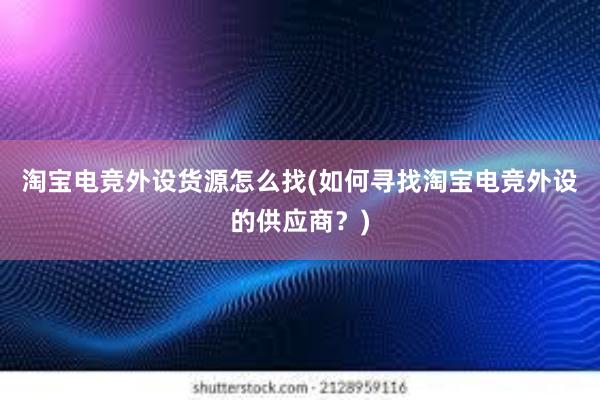 淘宝电竞外设货源怎么找(如何寻找淘宝电竞外设的供应商？)