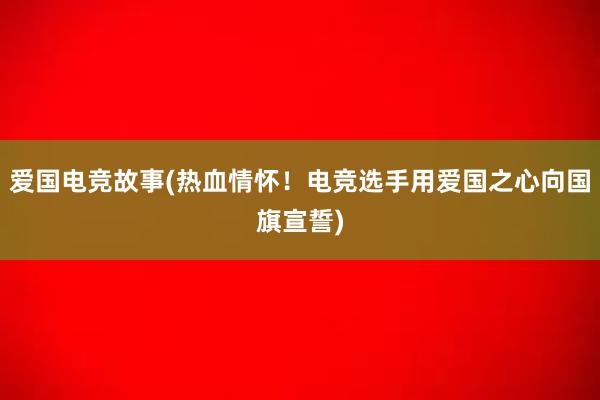 爱国电竞故事(热血情怀！电竞选手用爱国之心向国旗宣誓)