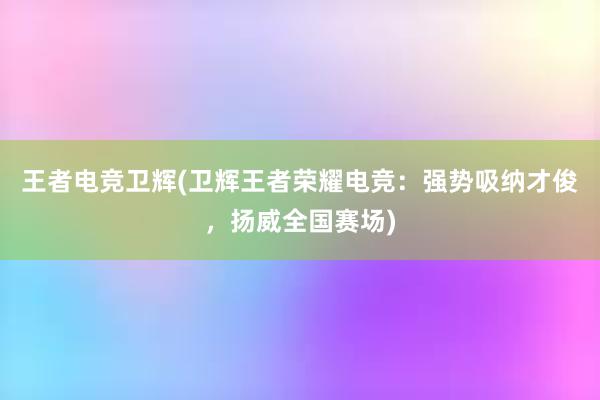 王者电竞卫辉(卫辉王者荣耀电竞：强势吸纳才俊，扬威全国赛场)