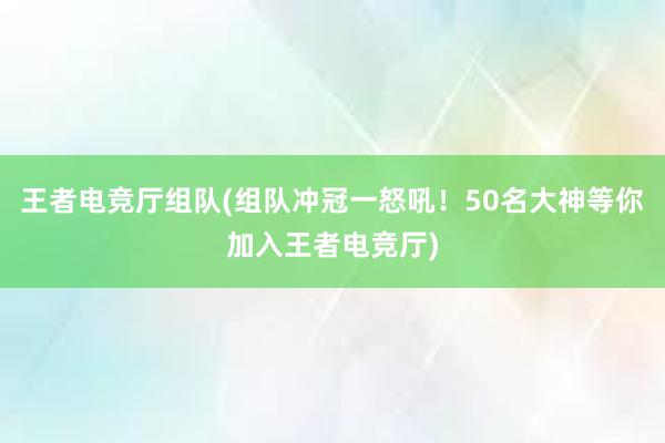 王者电竞厅组队(组队冲冠一怒吼！50名大神等你加入王者电竞厅)