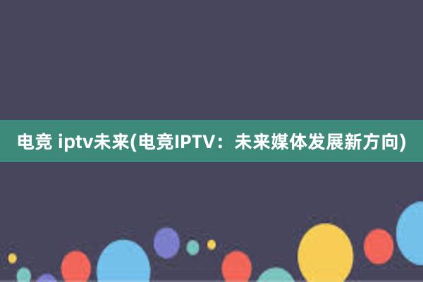 电竞 iptv未来(电竞IPTV：未来媒体发展新方向)