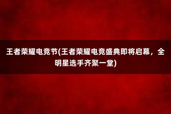 王者荣耀电竞节(王者荣耀电竞盛典即将启幕，全明星选手齐聚一堂)