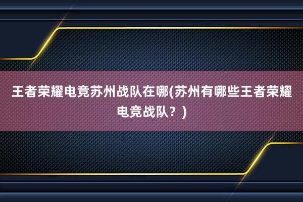 王者荣耀电竞苏州战队在哪(苏州有哪些王者荣耀电竞战队？)