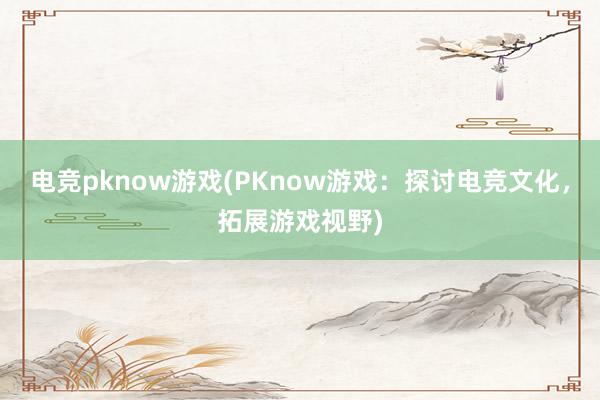 电竞pknow游戏(PKnow游戏：探讨电竞文化，拓展游戏视野)