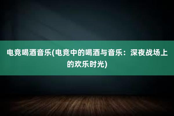 电竞喝酒音乐(电竞中的喝酒与音乐：深夜战场上的欢乐时光)