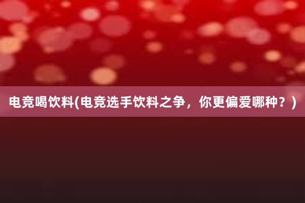 电竞喝饮料(电竞选手饮料之争，你更偏爱哪种？)