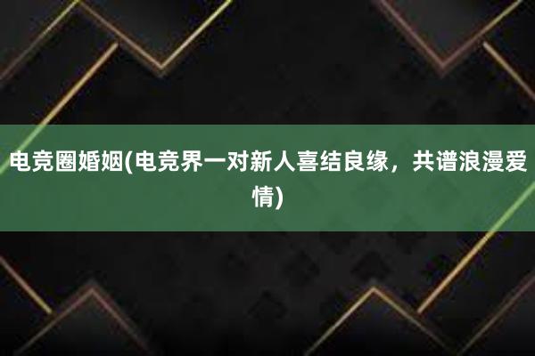 电竞圈婚姻(电竞界一对新人喜结良缘，共谱浪漫爱情)