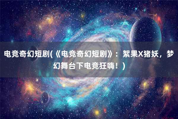 电竞奇幻短剧(《电竞奇幻短剧》：絮果X猪妖，梦幻舞台下电竞狂嗨！)