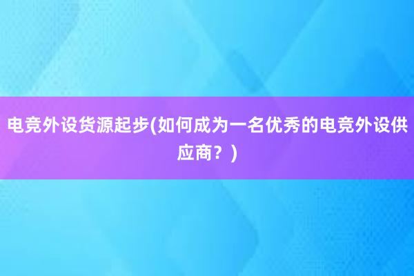 电竞外设货源起步(如何成为一名优秀的电竞外设供应商？)