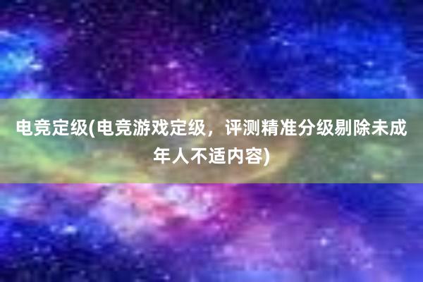 电竞定级(电竞游戏定级，评测精准分级剔除未成年人不适内容)