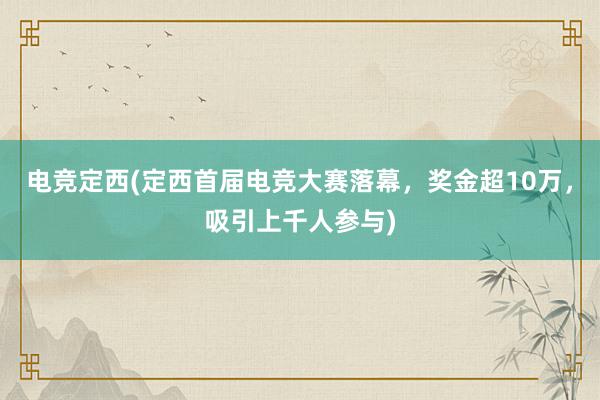 电竞定西(定西首届电竞大赛落幕，奖金超10万，吸引上千人参与)