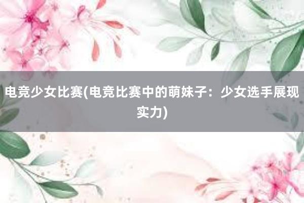 电竞少女比赛(电竞比赛中的萌妹子：少女选手展现实力)