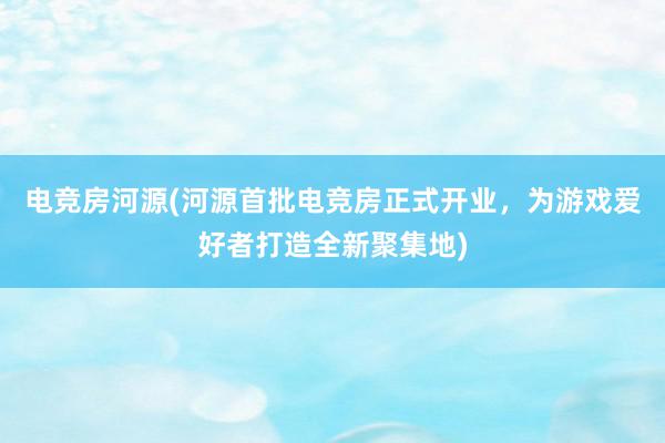 电竞房河源(河源首批电竞房正式开业，为游戏爱好者打造全新聚集地)