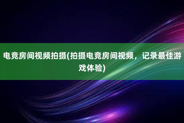 电竞房间视频拍摄(拍摄电竞房间视频，记录最佳游戏体验)