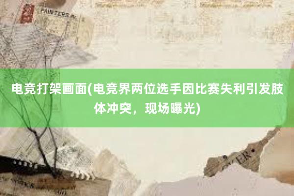 电竞打架画面(电竞界两位选手因比赛失利引发肢体冲突，现场曝光)