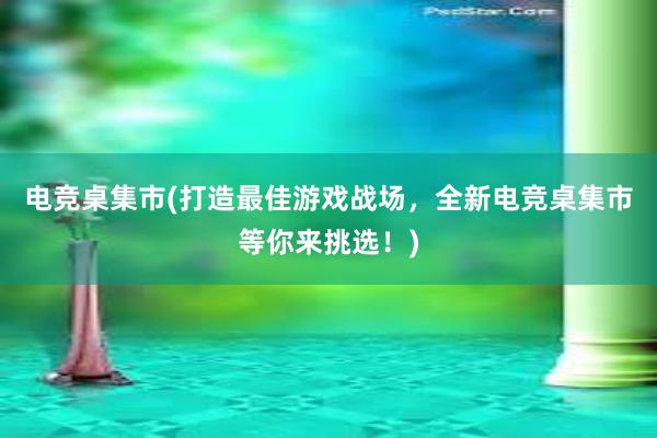 电竞桌集市(打造最佳游戏战场，全新电竞桌集市等你来挑选！)