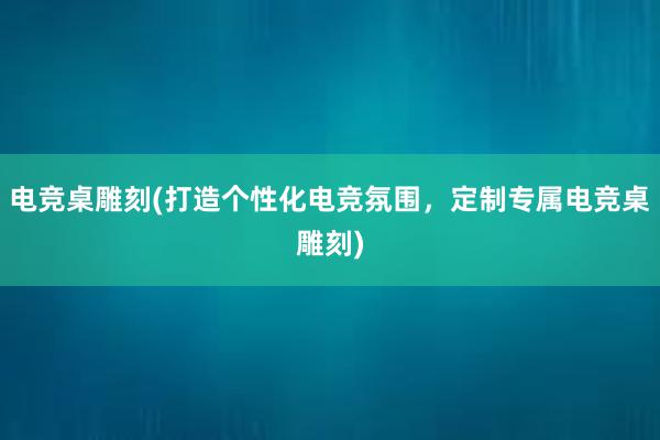 电竞桌雕刻(打造个性化电竞氛围，定制专属电竞桌雕刻)