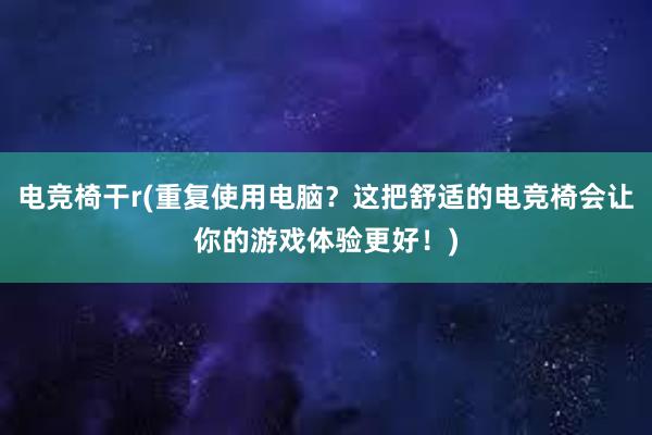 电竞椅干r(重复使用电脑？这把舒适的电竞椅会让你的游戏体验更好！)