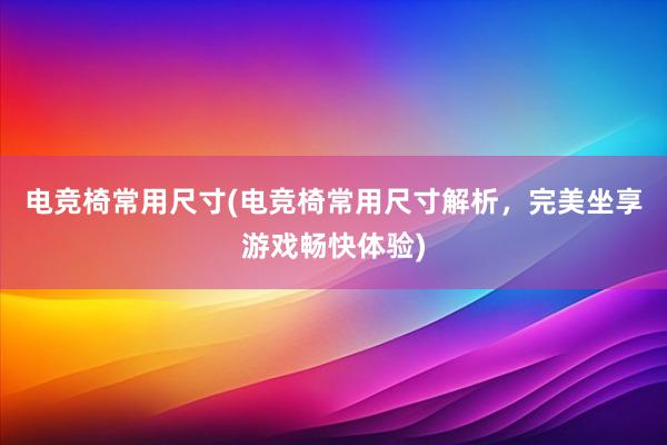 电竞椅常用尺寸(电竞椅常用尺寸解析，完美坐享游戏畅快体验)