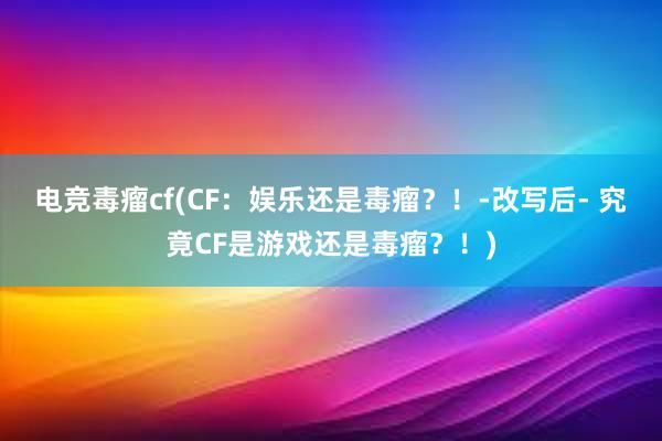 电竞毒瘤cf(CF：娱乐还是毒瘤？！-改写后- 究竟CF是游戏还是毒瘤？！)