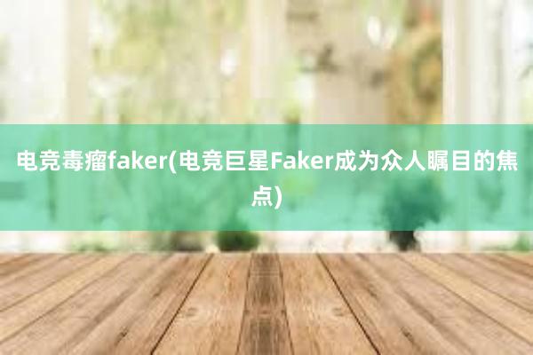 电竞毒瘤faker(电竞巨星Faker成为众人瞩目的焦点)