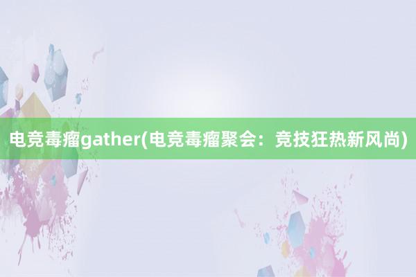 电竞毒瘤gather(电竞毒瘤聚会：竞技狂热新风尚)