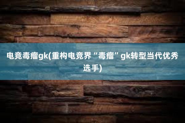 电竞毒瘤gk(重构电竞界“毒瘤”gk转型当代优秀选手)