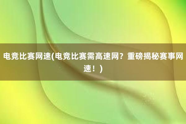 电竞比赛网速(电竞比赛需高速网？重磅揭秘赛事网速！)