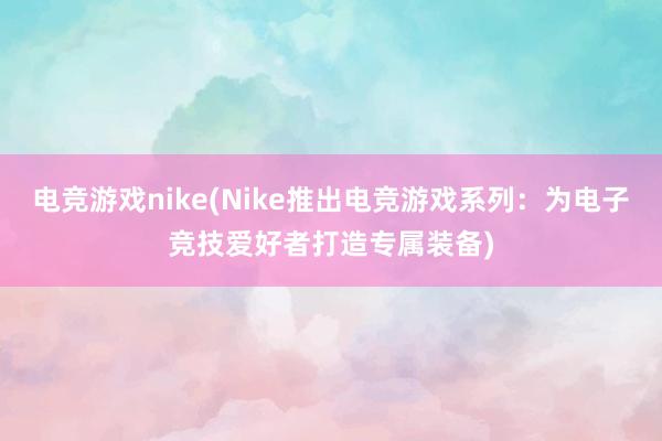 电竞游戏nike(Nike推出电竞游戏系列：为电子竞技爱好者打造专属装备)