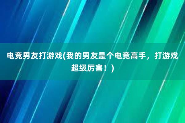 电竞男友打游戏(我的男友是个电竞高手，打游戏超级厉害！)