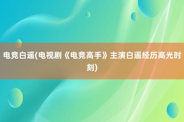 电竞白遥(电视剧《电竞高手》主演白遥经历高光时刻)