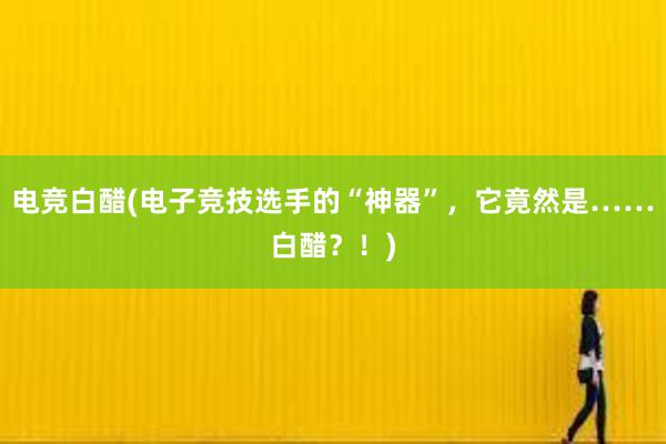 电竞白醋(电子竞技选手的“神器”，它竟然是……白醋？！)