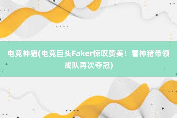 电竞神猪(电竞巨头Faker惊叹赞美！看神猪带领战队再次夺冠)