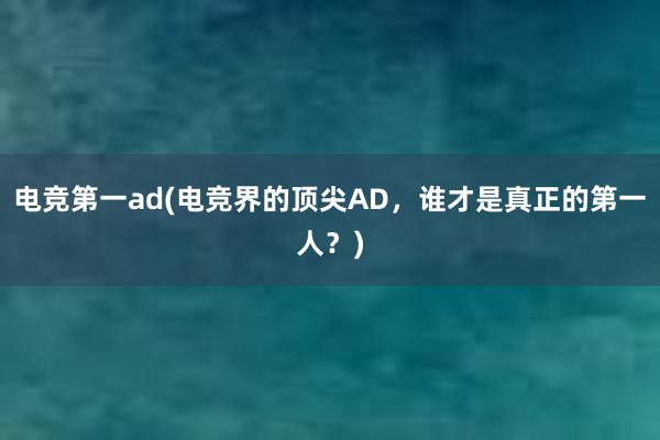 电竞第一ad(电竞界的顶尖AD，谁才是真正的第一人？)