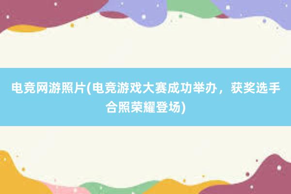 电竞网游照片(电竞游戏大赛成功举办，获奖选手合照荣耀登场)