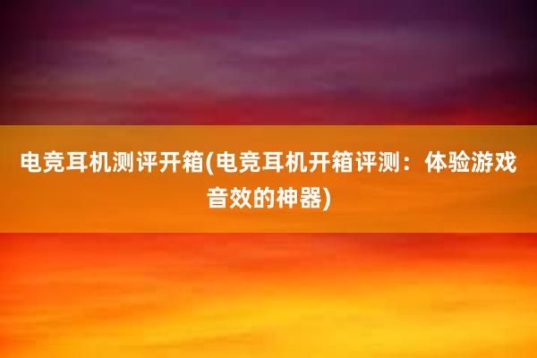 电竞耳机测评开箱(电竞耳机开箱评测：体验游戏音效的神器)