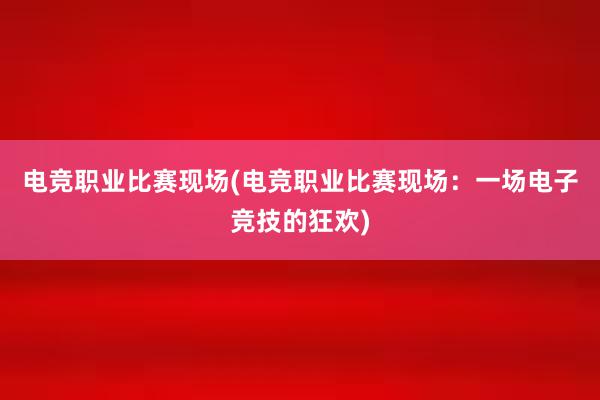 电竞职业比赛现场(电竞职业比赛现场：一场电子竞技的狂欢)