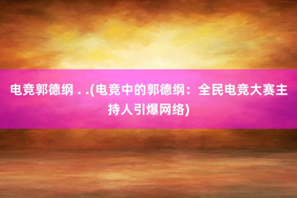 电竞郭德纲 . .(电竞中的郭德纲：全民电竞大赛主持人引爆网络)