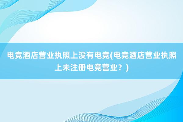 电竞酒店营业执照上没有电竞(电竞酒店营业执照上未注册电竞营业？)